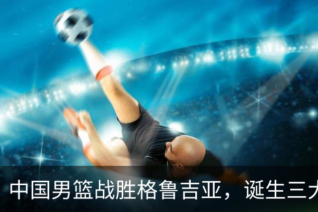 中国男篮战胜格鲁吉亚，诞生三大不可思议，郭士强真不如杜峰