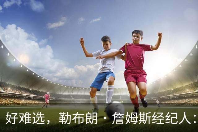 好难选，勒布朗·詹姆斯经纪人：詹姆斯在4个最终选项中犹豫不决