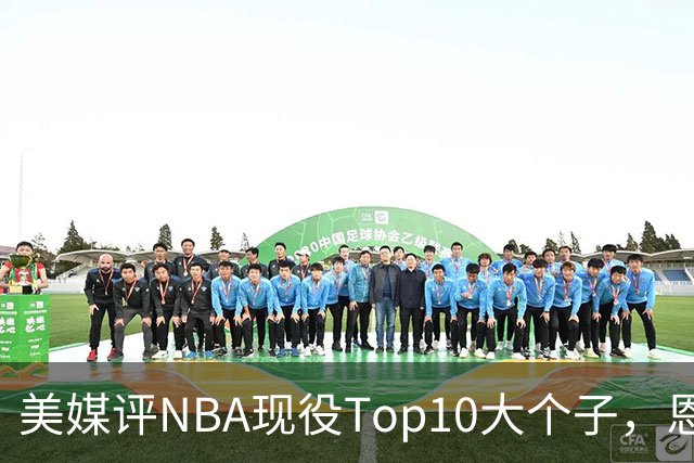 美媒评NBA现役Top10大个子，恩比德第5，约基奇进前3，第1无悬念